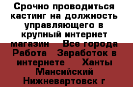 Срочно проводиться кастинг на должность управляющего в крупный интернет-магазин. - Все города Работа » Заработок в интернете   . Ханты-Мансийский,Нижневартовск г.